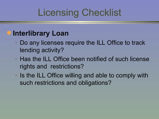 Licensing   Checklist Interlibrary Loan   Do any licenses require the ILL Office to track lending activity? Has the ILL Office been notified of such license rights and  restrictions? Is the ILL Office willing and able to comply with such restrictions and obligations? 