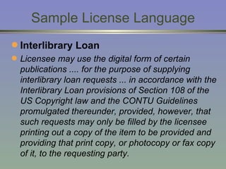 Sample License Language Interlibrary Loan Licensee may use the digital form of certain publications .... for the purpose of supplying interlibrary loan requests ... in accordance with the Interlibrary Loan provisions of Section 108 of the US Copyright law and the CONTU Guidelines promulgated thereunder, provided, however, that such requests may only be filled by the licensee printing out a copy of the item to be provided and providing that print copy, or photocopy or fax copy of it, to the requesting party. 