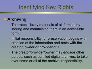 Identifying Key Rights Archiving To protect library materials of all formats by storing and maintaining them in an accessible form. Initial responsibility for preservation begins with creation of the information and rests with the creator, owner or provider of it.  The creator/provider/owner may engage other parties, such as certified digital archives, to take over some or all of the archival responsibility. 