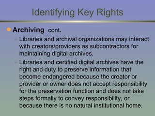 Identifying Key Rights Archiving  cont . Libraries and archival organizations may interact with creators/providers as subcontractors for maintaining digital archives. Libraries and certified digital archives have the right and duty to preserve information that become endangered because the creator or provider or owner does not accept responsibility for the preservation function and does not take steps formally to convey responsibility, or because there is no natural institutional home.  