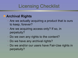 Licensing Checklist Archival Rights Are we actually acquiring a product that is ours to keep, forever? Are we acquiring access only? If so, in perpetuity? Do we own any rights to the content? Do we have any archival rights? Do we and/or our users have Fair-Use rights in perpetuity? 