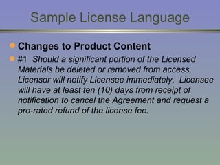 Sample License Language Changes to Product Content #1  Should a significant portion of the Licensed Materials be deleted or removed from access, Licensor will notify Licensee immediately.  Licensee will have at least ten (10) days from receipt of notification to cancel the Agreement and request a pro-rated refund of the license fee . 
