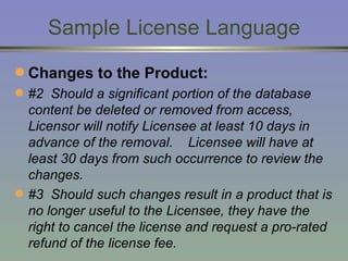 Sample License Language Changes to the Product: #2   Should a significant portion of the database content be deleted or removed from access, Licensor will notify Licensee at least 10 days in advance of the removal.  Licensee will have at least 30 days from such occurrence to review the changes.  #3  Should such changes result in a product that is no longer useful to the Licensee, they have the right to cancel the license and request a pro-rated refund of the license fee. 