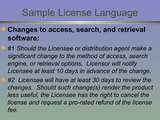 Sample License Language Changes to access, search, and retrieval software: #1   Should the Licensee or distribution agent make a significant change to the method of access, search engine, or retrieval options,  Licensor will notify Licensee at least 10 days in advance of the change. #2  Licensee will have at least 30 days to review the changes.  Should such change(s) render the product less useful, the Licensee has the right to cancel the license and request a pro-rated refund of the license fee. 