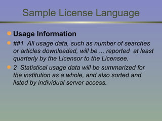 Sample License Language Usage Information ##1  All usage data, such as number of searches or articles downloaded, will be ... reported  at least quarterly by the Licensor to the Licensee.  2  Statistical usage data will be summarized for the institution as a whole, and also sorted and listed by individual server access. 