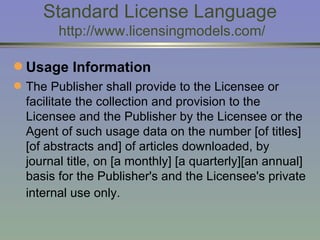 Standard License Language  http://www.licensingmodels.com/ Usage Information The Publisher shall provide to the Licensee or facilitate the collection and provision to the Licensee and the Publisher by the Licensee or the Agent of such usage data on the number [of titles] [of abstracts and] of articles downloaded, by journal title, on [a monthly] [a quarterly][an annual] basis for the Publisher's and the Licensee's private internal use only.   