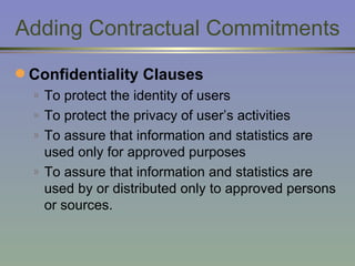 Adding Contractual Commitments Confidentiality Clauses To protect the identity of users To protect the privacy of user’s activities To assure that information and statistics are used only for approved purposes To assure that information and statistics are used by or distributed only to approved persons or sources. 