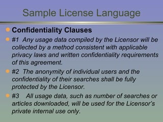 Sample License Language Confidentiality Clauses #1  Any usage data compiled by the Licensor will be collected by a method consistent with applicable privacy laws and written confidentiality requirements of this agreement.  #2  The anonymity of individual users and the confidentiality of their searches shall be fully protected by the Licensor. #3  All usage data, such as number of searches or articles downloaded, will be used for the Licensor’s private internal use only. 