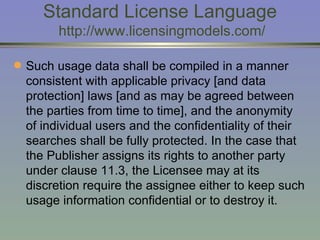 Standard License Language  http://www.licensingmodels.com/ Such usage data shall be compiled in a manner consistent with applicable privacy [and data protection] laws [and as may be agreed between the parties from time to time], and the anonymity of individual users and the confidentiality of their searches shall be fully protected. In the case that the Publisher assigns its rights to another party under clause 11.3, the Licensee may at its discretion require the assignee either to keep such usage information confidential or to destroy it. 