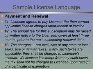 Sample License Language Payment and Renewal #1  Licensee agrees to pay Licensor the then current applicable license charges upon receipt of invoice. #2  The annual fee for this subscription may be raised by written notice to the Licensee, given at least three months prior to the next succeeding renewal date.  #3  The charges ... are exclusive of any state or local sales, use or similar taxes.  If any such taxes are applicable, they shall be charged to Licensee’s account.  If Licensee is exempt from any such taxes, the tax shall not be charged to Licensee upon receipt of a certificate of exemption. 