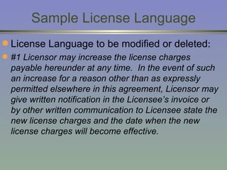 Sample License Language License Language to be modified or deleted : #1 Licensor may increase the license charges payable hereunder at any time.  In the event of such an increase for a reason other than as expressly permitted elsewhere in this agreement, Licensor may give written notification in the Licensee’s invoice or by other written communication to Licensee state the new license charges and the date when the new license charges will become effective. 