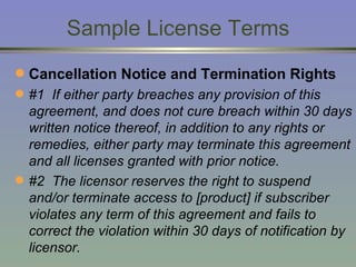 Sample License Terms Cancellation Notice and Termination Rights #1  If either party breaches any provision of this agreement, and does not cure breach within 30 days written notice thereof, in addition to any rights or remedies, either party may terminate this agreement and all licenses granted with prior notice.  #2  The licensor reserves the right to suspend and/or terminate access to [product] if subscriber violates any term of this agreement and fails to correct the violation within 30 days of notification by licensor. 
