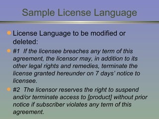 Sample License Language License Language to be modified or deleted: #1  If the licensee breaches any term of this agreement, the licensor may, in addition to its other legal rights and remedies, terminate the license granted hereunder on 7 days’ notice to licensee. #2  The licensor reserves the right to suspend and/or terminate access to [product] without prior notice if subscriber violates any term of this agreement.   