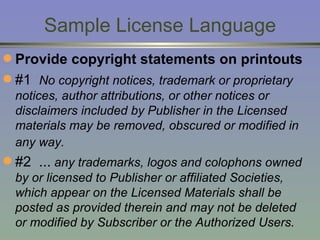 Sample License Language Provide copyright statements on printouts #1   No copyright notices, trademark or proprietary notices, author attributions, or other notices or disclaimers included by Publisher in the Licensed materials may be removed, obscured or modified in any way.   #2  ...  any trademarks, logos and colophons owned by or licensed to Publisher or affiliated Societies, which appear on the Licensed Materials shall be posted as provided therein and may not be deleted or modified by Subscriber or the Authorized Users.  