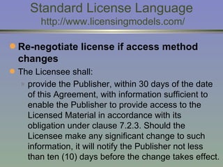 Standard License Language  http://www.licensingmodels.com/ Re-negotiate license if access method changes   The Licensee shall: provide the Publisher, within 30 days of the date of this Agreement, with information sufficient to enable the Publisher to provide access to the Licensed Material in accordance with its obligation under clause 7.2.3. Should the Licensee make any significant change to such information, it will notify the Publisher not less than ten (10) days before the change takes effect.   