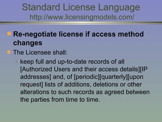 Standard License Language  http://www.licensingmodels.com/ Re-negotiate license if access method changes   The Licensee shall: keep full and up-to-date records of all [Authorized Users and their access details][IP addresses] and, of [periodic][quarterly][upon request] lists of additions,   deletions or other alterations to such records as agreed between the parties from time to time.  