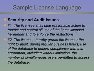 Sample License Language Security and Audit Issues   #1  The licensee shall take reasonable action to restrict and control all use of the items licensed hereunder and to enforce the restrictions ... . #2  The licensee hereby grants the licensor the right to audit, during regular business hours, use of the database to ensure compliance with this agreement, including without limitation, the number of simultaneous users permitted to access the database.   
