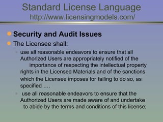 Standard License Language  http://www.licensingmodels.com/ Security and Audit Issues The Licensee shall:  use all reasonable endeavors to ensure that all Authorized Users are appropriately notified of the  importance of respecting the intellectual property rights in the Licensed Materials and of the sanctions which the Licensee imposes for   failing to do so, as specified …. use all reasonable endeavors to ensure that the Authorized Users are made aware of and undertake  to abide by the terms and conditions of this license;  