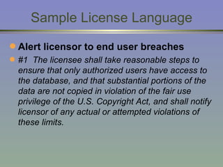 Sample License Language Alert licensor to end user breaches #1  The licensee shall take reasonable steps to ensure that only authorized users have access to the database, and that substantial portions of the data are not copied in violation of the fair use privilege of the U.S. Copyright Act, and shall notify licensor of any actual or attempted violations of these limits. 