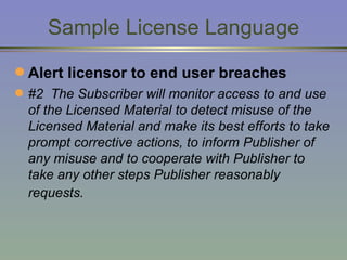 Sample License Language Alert licensor to end user breaches #2  The Subscriber will monitor access to and use of the Licensed Material to detect misuse of the Licensed Material and make its best efforts to take prompt corrective actions, to inform Publisher of any misuse and to cooperate with Publisher to take any other steps Publisher reasonably requests.   
