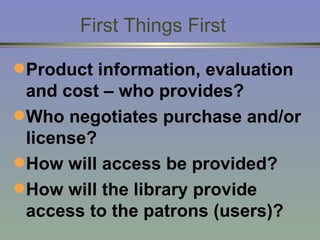 First Things First Product information, evaluation and cost – who provides? Who negotiates purchase and/or license? How will access be provided? How will the library provide access to the patrons (users)? 
