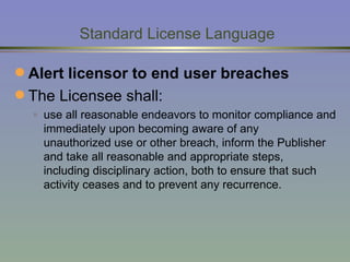   Standard License Language Alert licensor to end user breaches The Licensee shall: use all reasonable endeavors to monitor compliance and immediately upon becoming aware of any  unauthorized use or other breach, inform the Publisher and take all reasonable and appropriate steps,  including disciplinary action, both to ensure that such activity ceases and to prevent any recurrence.  