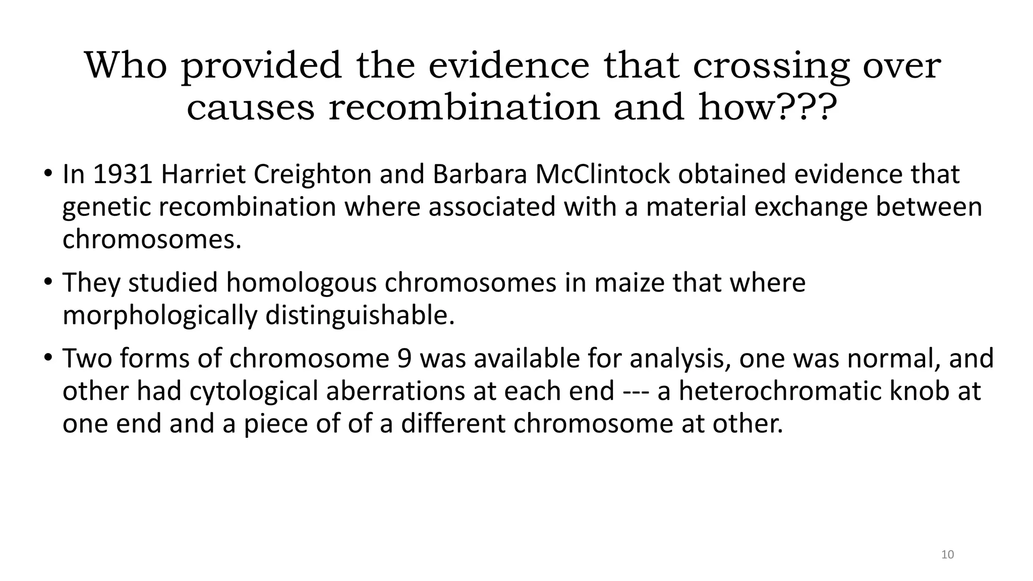Who provided the evidence that crossing over
causes recombination and how???
• In 1931 Harriet Creighton and Barbara McClintock obtained evidence that
genetic recombination where associated with a material exchange between
chromosomes.
• They studied homologous chromosomes in maize that where
morphologically distinguishable.
• Two forms of chromosome 9 was available for analysis, one was normal, and
other had cytological aberrations at each end --- a heterochromatic knob at
one end and a piece of of a different chromosome at other.
10
 