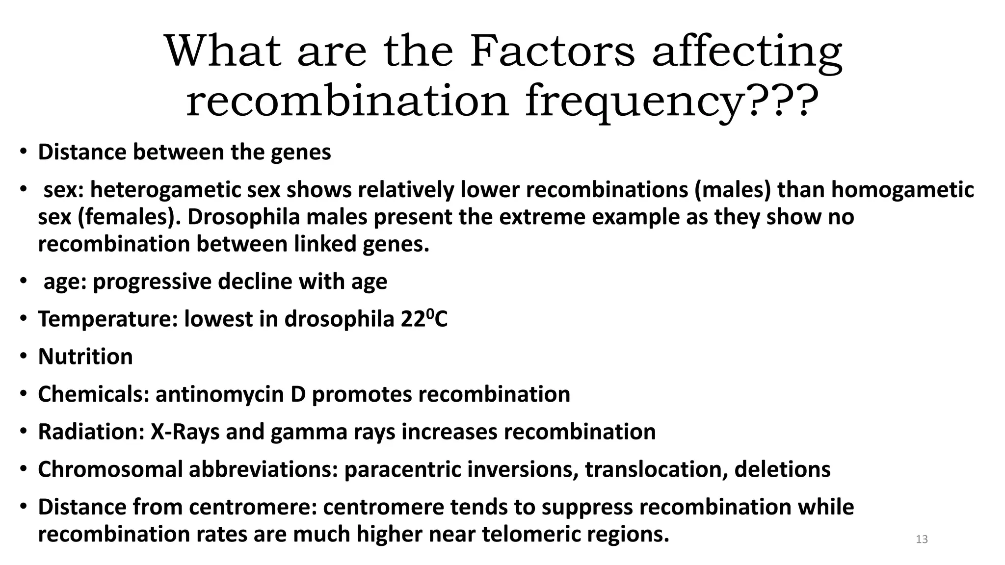 What are the Factors affecting
recombination frequency???
• Distance between the genes
• sex: heterogametic sex shows relatively lower recombinations (males) than homogametic
sex (females). Drosophila males present the extreme example as they show no
recombination between linked genes.
• age: progressive decline with age
• Temperature: lowest in drosophila 220C
• Nutrition
• Chemicals: antinomycin D promotes recombination
• Radiation: X-Rays and gamma rays increases recombination
• Chromosomal abbreviations: paracentric inversions, translocation, deletions
• Distance from centromere: centromere tends to suppress recombination while
recombination rates are much higher near telomeric regions. 13
 