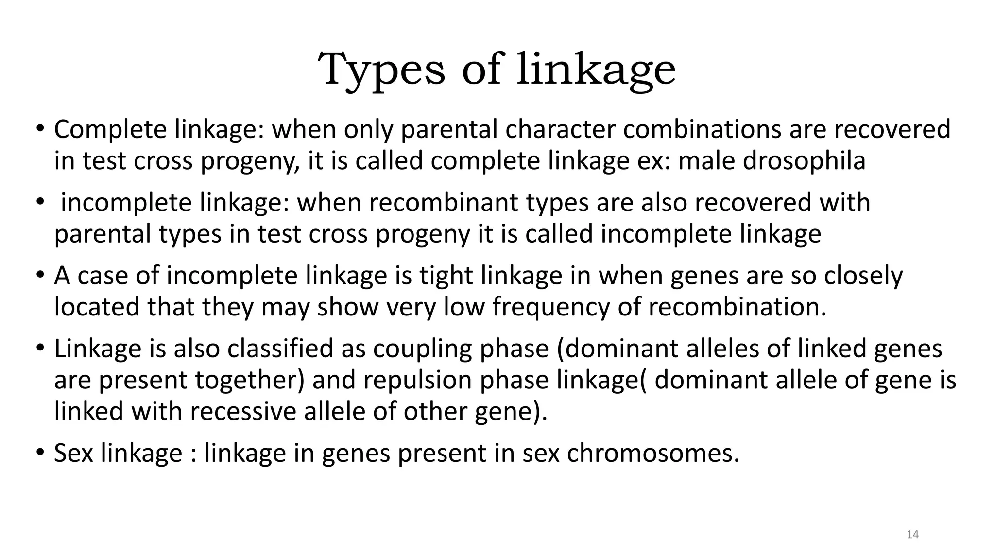 Types of linkage
• Complete linkage: when only parental character combinations are recovered
in test cross progeny, it is called complete linkage ex: male drosophila
• incomplete linkage: when recombinant types are also recovered with
parental types in test cross progeny it is called incomplete linkage
• A case of incomplete linkage is tight linkage in when genes are so closely
located that they may show very low frequency of recombination.
• Linkage is also classified as coupling phase (dominant alleles of linked genes
are present together) and repulsion phase linkage( dominant allele of gene is
linked with recessive allele of other gene).
• Sex linkage : linkage in genes present in sex chromosomes.
14
 