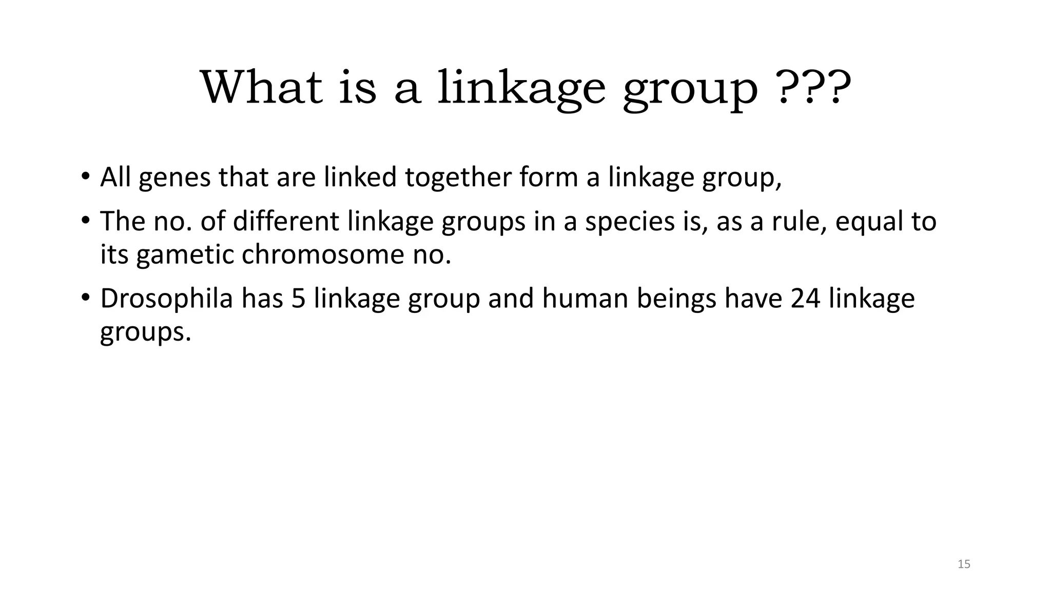 What is a linkage group ???
• All genes that are linked together form a linkage group,
• The no. of different linkage groups in a species is, as a rule, equal to
its gametic chromosome no.
• Drosophila has 5 linkage group and human beings have 24 linkage
groups.
15
 
