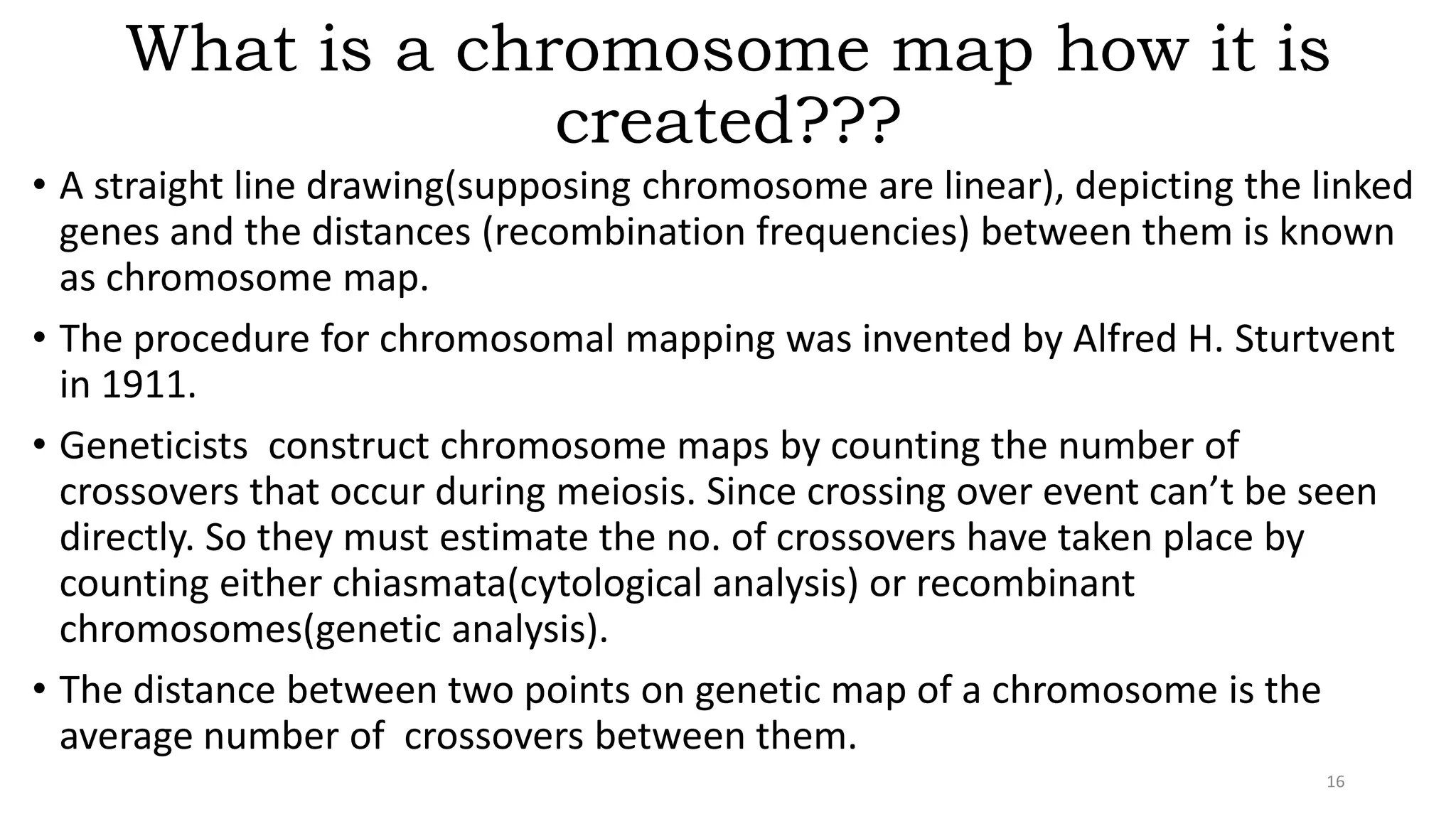 What is a chromosome map how it is
created???
• A straight line drawing(supposing chromosome are linear), depicting the linked
genes and the distances (recombination frequencies) between them is known
as chromosome map.
• The procedure for chromosomal mapping was invented by Alfred H. Sturtvent
in 1911.
• Geneticists construct chromosome maps by counting the number of
crossovers that occur during meiosis. Since crossing over event can’t be seen
directly. So they must estimate the no. of crossovers have taken place by
counting either chiasmata(cytological analysis) or recombinant
chromosomes(genetic analysis).
• The distance between two points on genetic map of a chromosome is the
average number of crossovers between them.
16
 