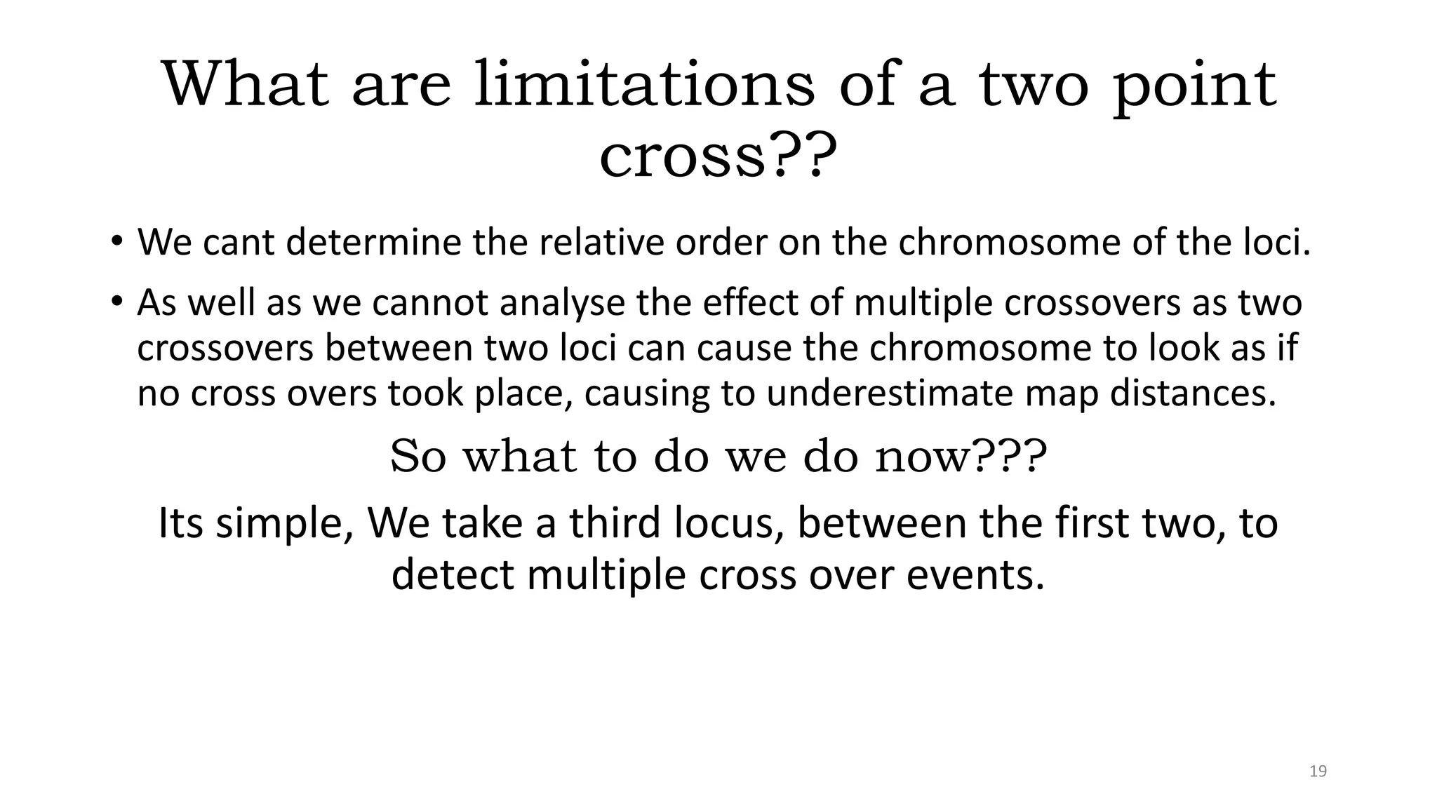 What are limitations of a two point
cross??
• We cant determine the relative order on the chromosome of the loci.
• As well as we cannot analyse the effect of multiple crossovers as two
crossovers between two loci can cause the chromosome to look as if
no cross overs took place, causing to underestimate map distances.
So what to do we do now???
Its simple, We take a third locus, between the first two, to
detect multiple cross over events.
19
 