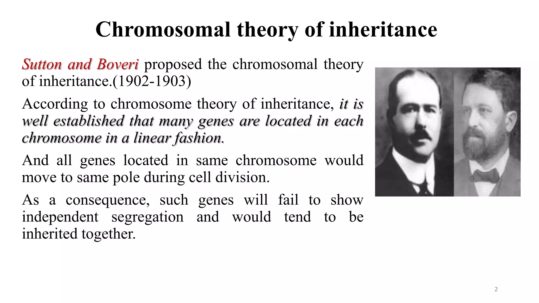 Chromosomal theory of inheritance
Sutton and Boveri proposed the chromosomal theory
of inheritance.(1902-1903)
According to chromosome theory of inheritance, it is
well established that many genes are located in each
chromosome in a linear fashion.
And all genes located in same chromosome would
move to same pole during cell division.
As a consequence, such genes will fail to show
independent segregation and would tend to be
inherited together.
2
 