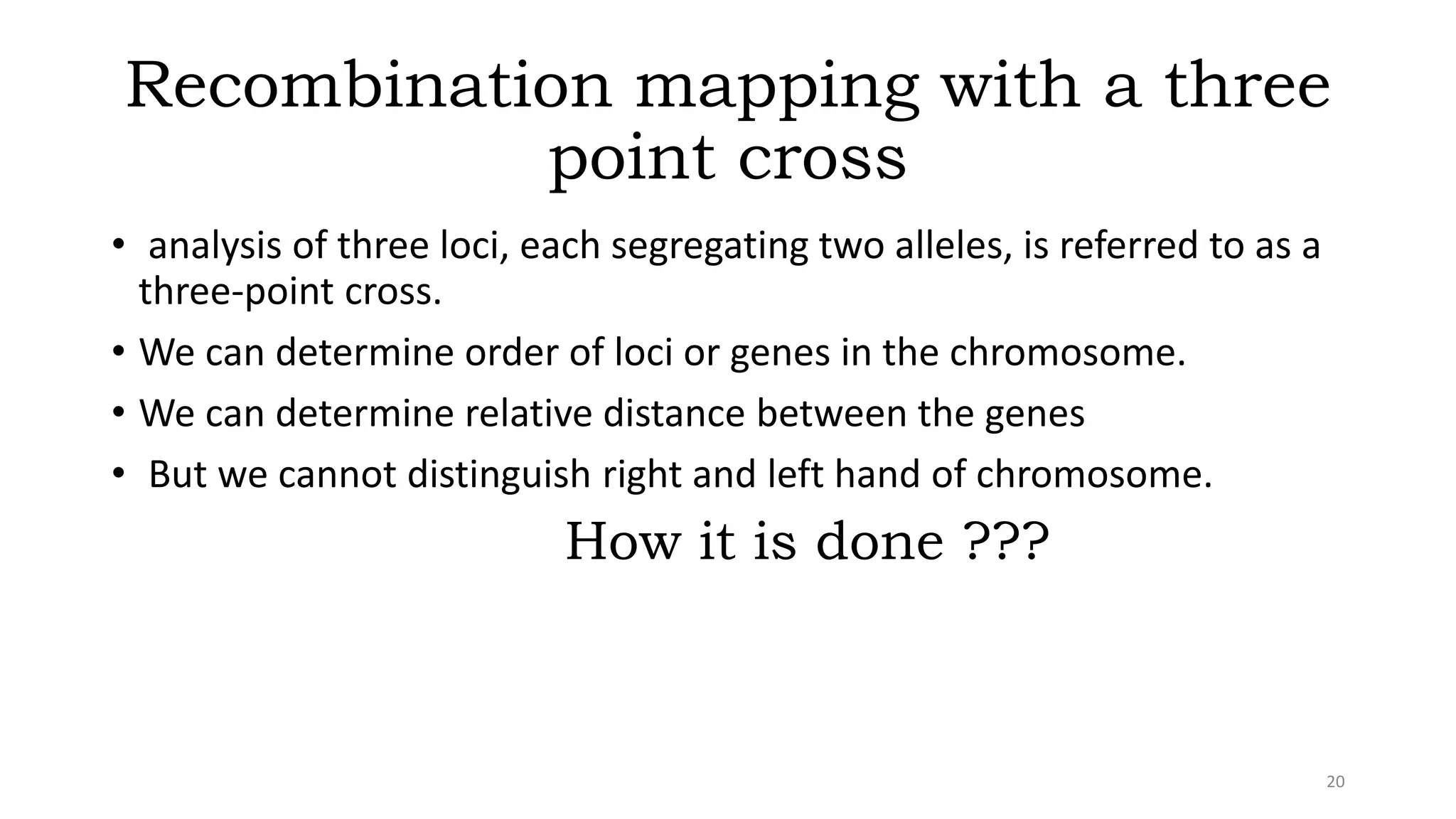 Recombination mapping with a three
point cross
• analysis of three loci, each segregating two alleles, is referred to as a
three-point cross.
• We can determine order of loci or genes in the chromosome.
• We can determine relative distance between the genes
• But we cannot distinguish right and left hand of chromosome.
How it is done ???
20
 