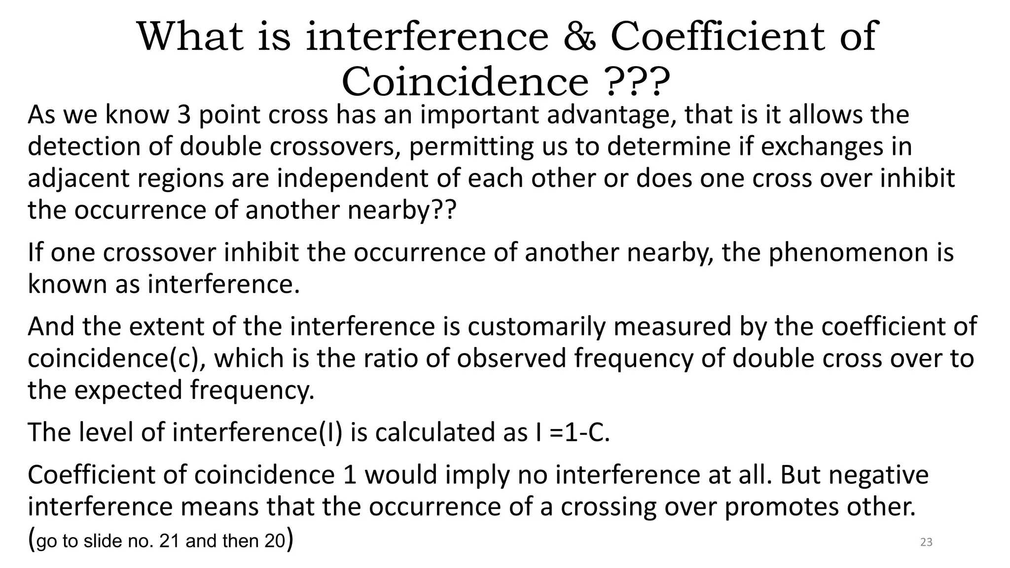 What is interference & Coefficient of
Coincidence ???
As we know 3 point cross has an important advantage, that is it allows the
detection of double crossovers, permitting us to determine if exchanges in
adjacent regions are independent of each other or does one cross over inhibit
the occurrence of another nearby??
If one crossover inhibit the occurrence of another nearby, the phenomenon is
known as interference.
And the extent of the interference is customarily measured by the coefficient of
coincidence(c), which is the ratio of observed frequency of double cross over to
the expected frequency.
The level of interference(I) is calculated as I =1-C.
Coefficient of coincidence 1 would imply no interference at all. But negative
interference means that the occurrence of a crossing over promotes other.
(go to slide no. 21 and then 20) 23
 