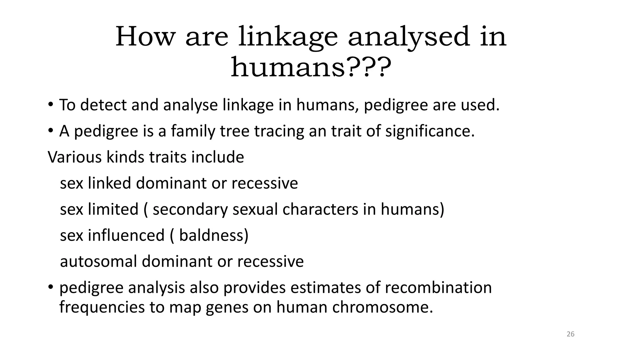 How are linkage analysed in
humans???
• To detect and analyse linkage in humans, pedigree are used.
• A pedigree is a family tree tracing an trait of significance.
Various kinds traits include
sex linked dominant or recessive
sex limited ( secondary sexual characters in humans)
sex influenced ( baldness)
autosomal dominant or recessive
• pedigree analysis also provides estimates of recombination
frequencies to map genes on human chromosome.
26
 