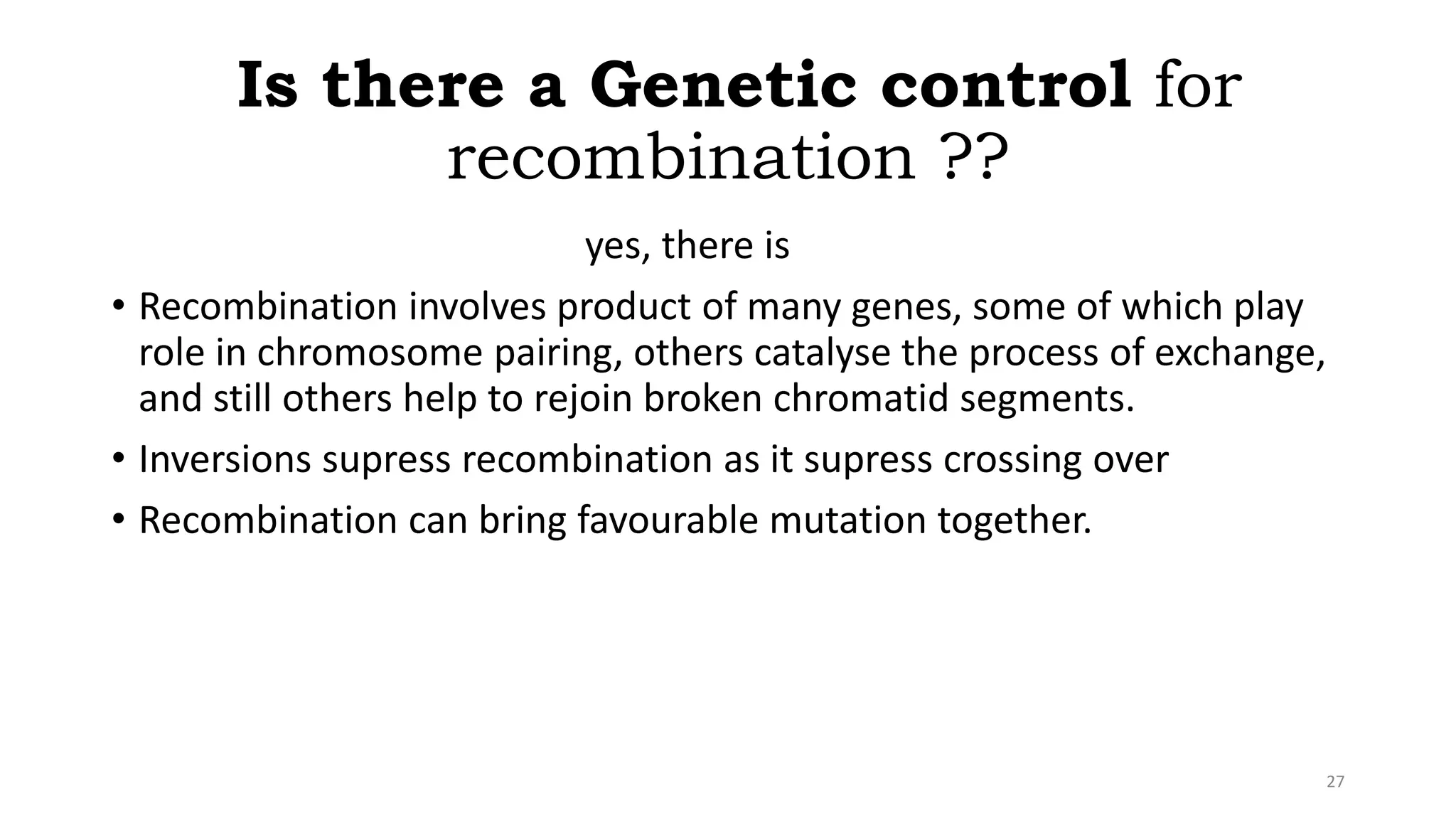 Is there a Genetic control for
recombination ??
yes, there is
• Recombination involves product of many genes, some of which play
role in chromosome pairing, others catalyse the process of exchange,
and still others help to rejoin broken chromatid segments.
• Inversions supress recombination as it supress crossing over
• Recombination can bring favourable mutation together.
27
 
