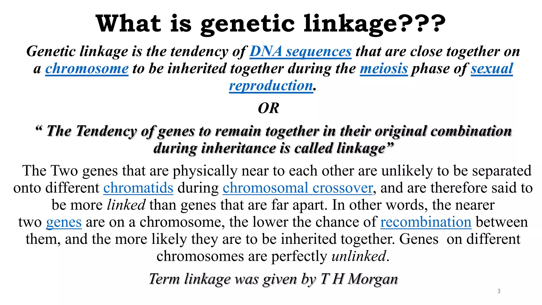What is genetic linkage???
Genetic linkage is the tendency of DNA sequences that are close together on
a chromosome to be inherited together during the meiosis phase of sexual
reproduction.
OR
“ The Tendency of genes to remain together in their original combination
during inheritance is called linkage”
The Two genes that are physically near to each other are unlikely to be separated
onto different chromatids during chromosomal crossover, and are therefore said to
be more linked than genes that are far apart. In other words, the nearer
two genes are on a chromosome, the lower the chance of recombination between
them, and the more likely they are to be inherited together. Genes on different
chromosomes are perfectly unlinked.
Term linkage was given by T H Morgan
3
 