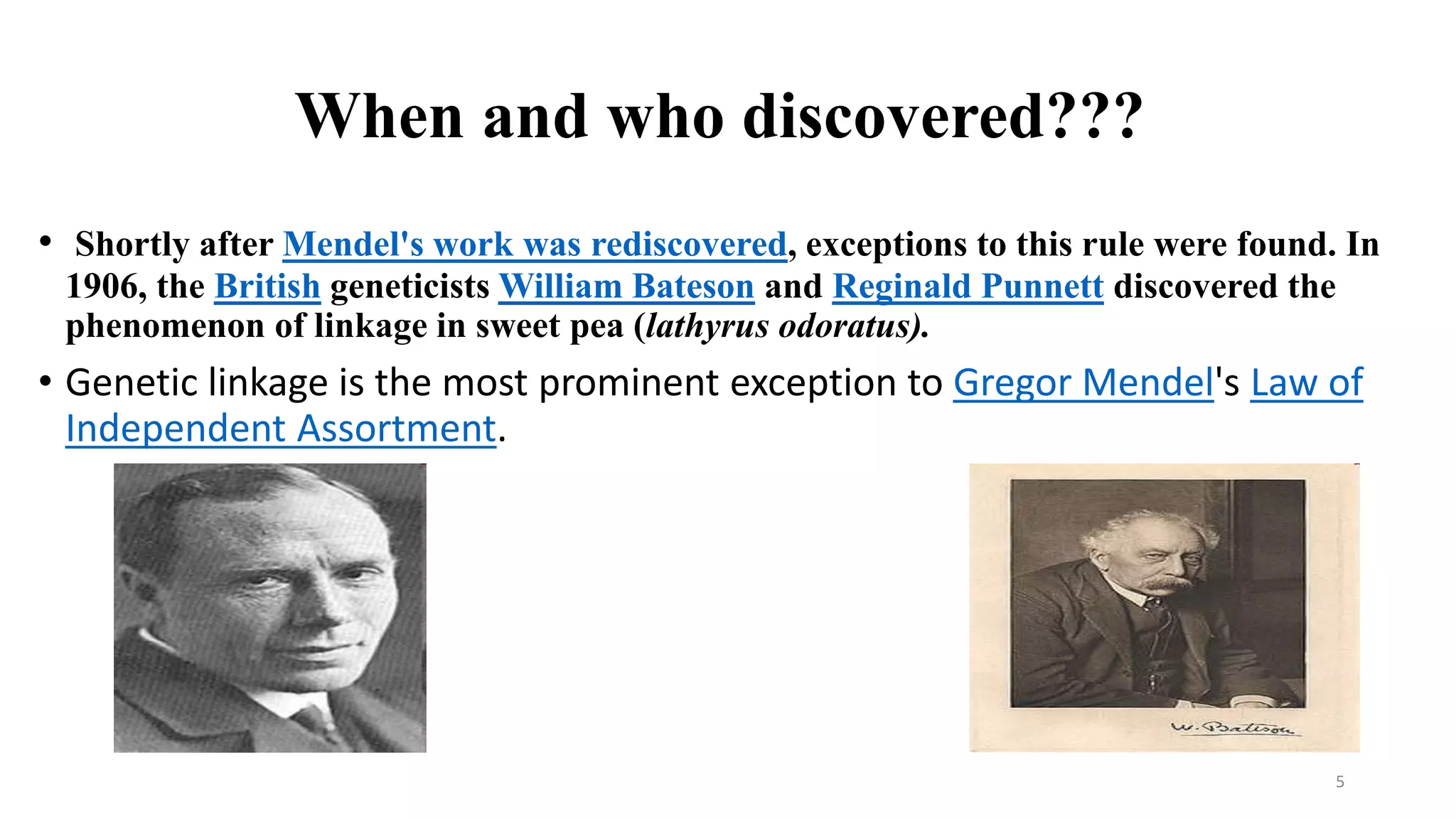 When and who discovered???
• Shortly after Mendel's work was rediscovered, exceptions to this rule were found. In
1906, the British geneticists William Bateson and Reginald Punnett discovered the
phenomenon of linkage in sweet pea (lathyrus odoratus).
• Genetic linkage is the most prominent exception to Gregor Mendel's Law of
Independent Assortment.
5
 