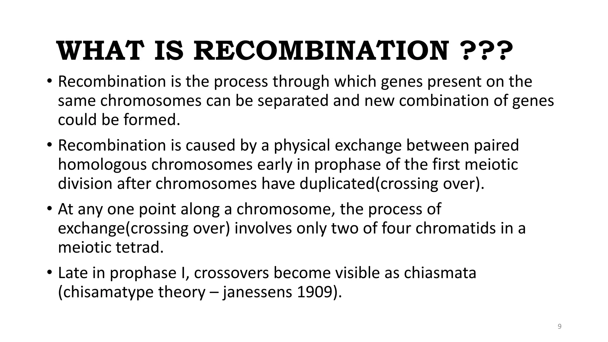 WHAT IS RECOMBINATION ???
• Recombination is the process through which genes present on the
same chromosomes can be separated and new combination of genes
could be formed.
• Recombination is caused by a physical exchange between paired
homologous chromosomes early in prophase of the first meiotic
division after chromosomes have duplicated(crossing over).
• At any one point along a chromosome, the process of
exchange(crossing over) involves only two of four chromatids in a
meiotic tetrad.
• Late in prophase I, crossovers become visible as chiasmata
(chisamatype theory – janessens 1909).
9
 