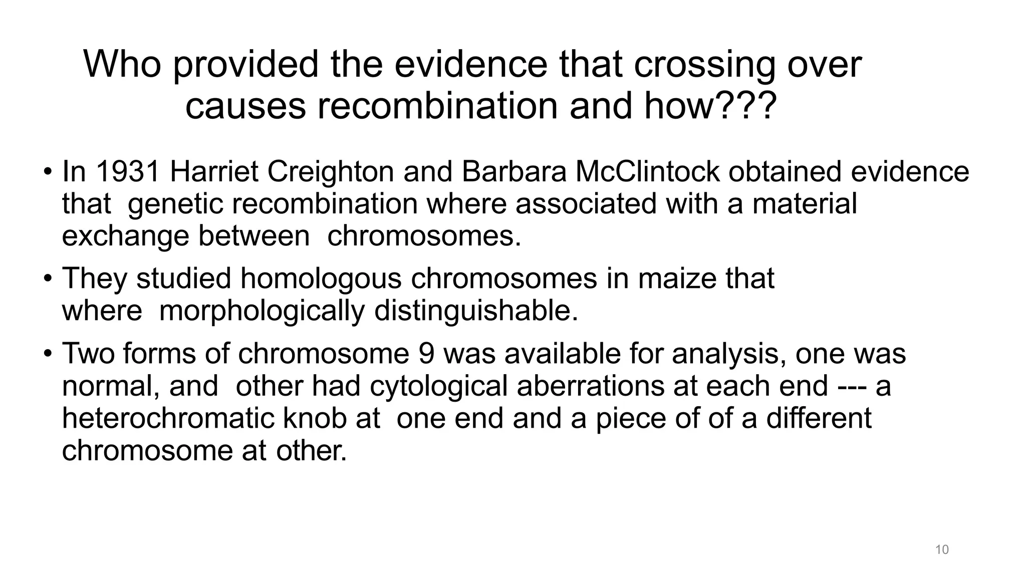 10
Who provided the evidence that crossing over
causes recombination and how???
• In 1931 Harriet Creighton and Barbara McClintock obtained evidence
that genetic recombination where associated with a material
exchange between chromosomes.
• They studied homologous chromosomes in maize that
where morphologically distinguishable.
• Two forms of chromosome 9 was available for analysis, one was
normal, and other had cytological aberrations at each end --- a
heterochromatic knob at one end and a piece of of a different
chromosome at other.
 
