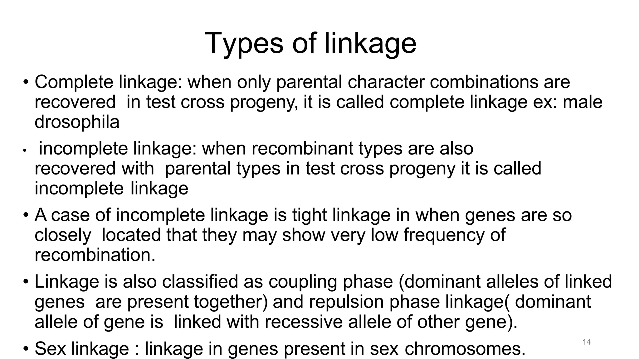 14
Types of linkage
• Complete linkage: when only parental character combinations are
recovered in test cross progeny, it is called complete linkage ex: male
drosophila
• incomplete linkage: when recombinant types are also
recovered with parental types in test cross progeny it is called
incomplete linkage
• A case of incomplete linkage is tight linkage in when genes are so
closely located that they may show very low frequency of
recombination.
• Linkage is also classified as coupling phase (dominant alleles of linked
genes are present together) and repulsion phase linkage( dominant
allele of gene is linked with recessive allele of other gene).
• Sex linkage : linkage in genes present in sex chromosomes.
 