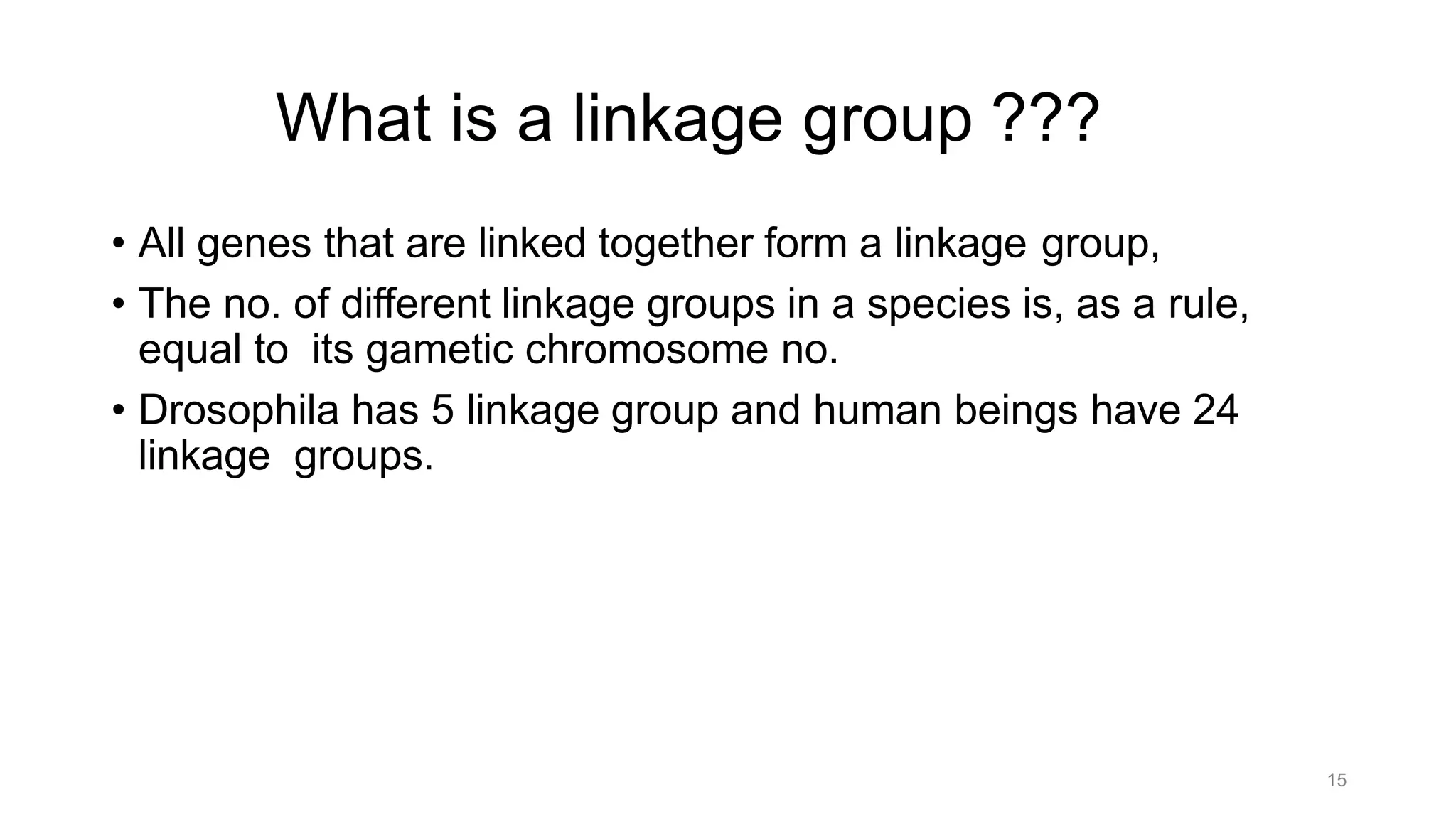 15
What is a linkage group ???
• All genes that are linked together form a linkage group,
• The no. of different linkage groups in a species is, as a rule,
equal to its gametic chromosome no.
• Drosophila has 5 linkage group and human beings have 24
linkage groups.
 