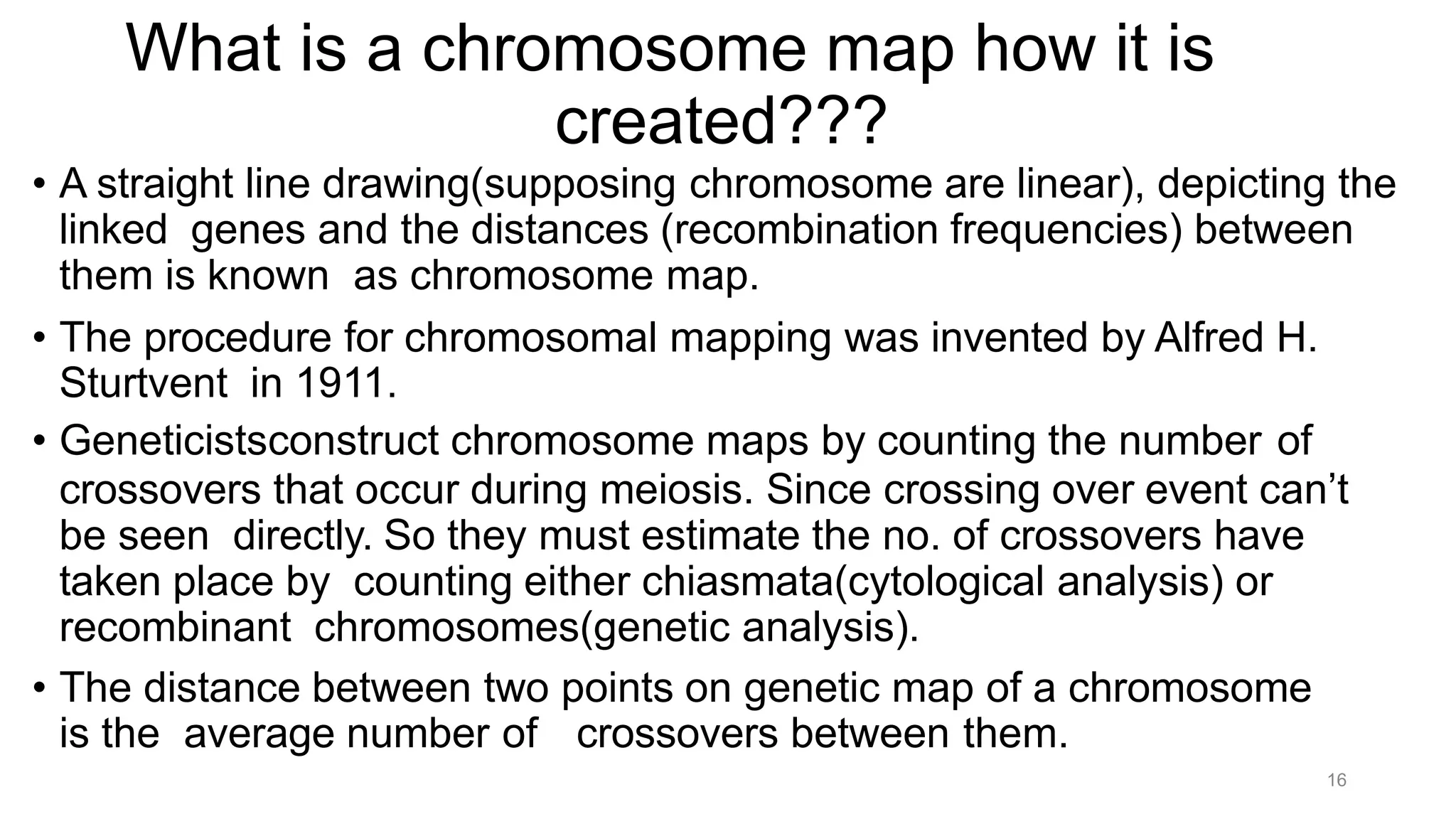 16
What is a chromosome map how it is
created???
• A straight line drawing(supposing chromosome are linear), depicting the
linked genes and the distances (recombination frequencies) between
them is known as chromosome map.
• The procedure for chromosomal mapping was invented by Alfred H.
Sturtvent in 1911.
• Geneticistsconstruct chromosome maps by counting the number of
crossovers that occur during meiosis. Since crossing over event can’t
be seen directly. So they must estimate the no. of crossovers have
taken place by counting either chiasmata(cytological analysis) or
recombinant chromosomes(genetic analysis).
• The distance between two points on genetic map of a chromosome
is the average number of crossovers between them.
 