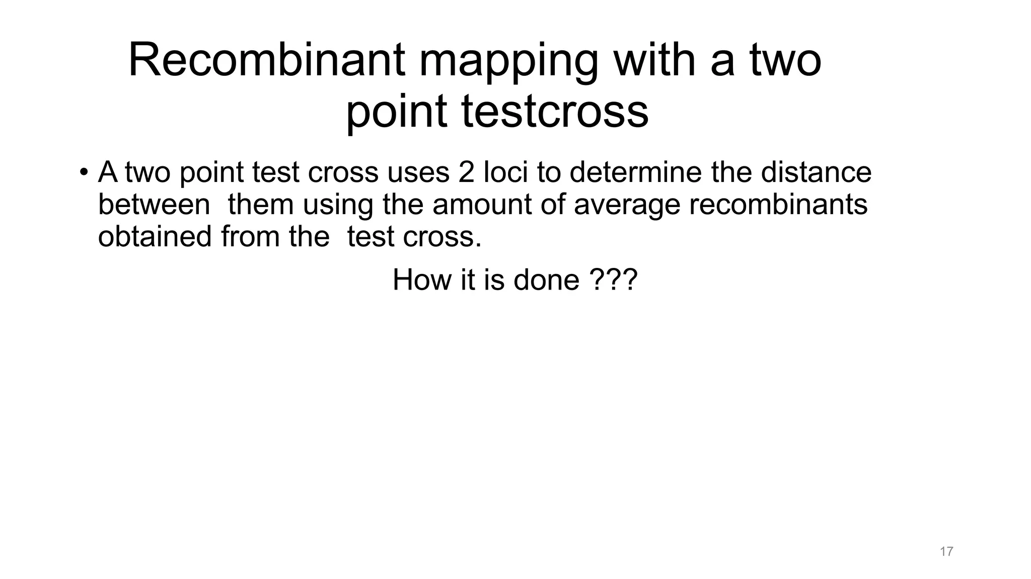 17
Recombinant mapping with a two
point testcross
• A two point test cross uses 2 loci to determine the distance
between them using the amount of average recombinants
obtained from the test cross.
How it is done ???
 
