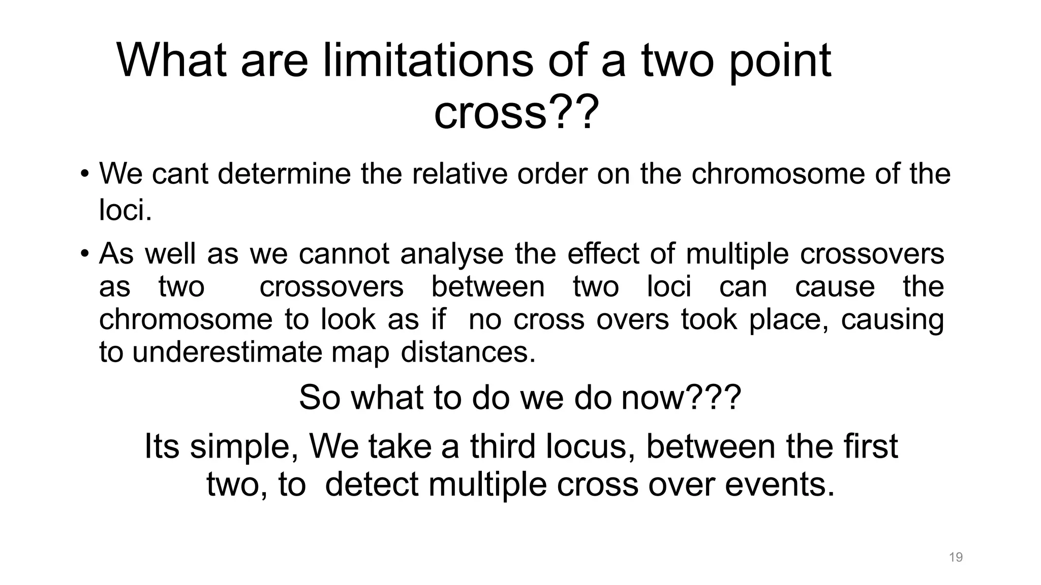 19
What are limitations of a two point
cross??
• We cant determine the relative order on the chromosome of the
loci.
• As well as we cannot analyse the effect of multiple crossovers
as two crossovers between two loci can cause the
chromosome to look as if no cross overs took place, causing
to underestimate map distances.
So what to do we do now???
Its simple, We take a third locus, between the first
two, to detect multiple cross over events.
 