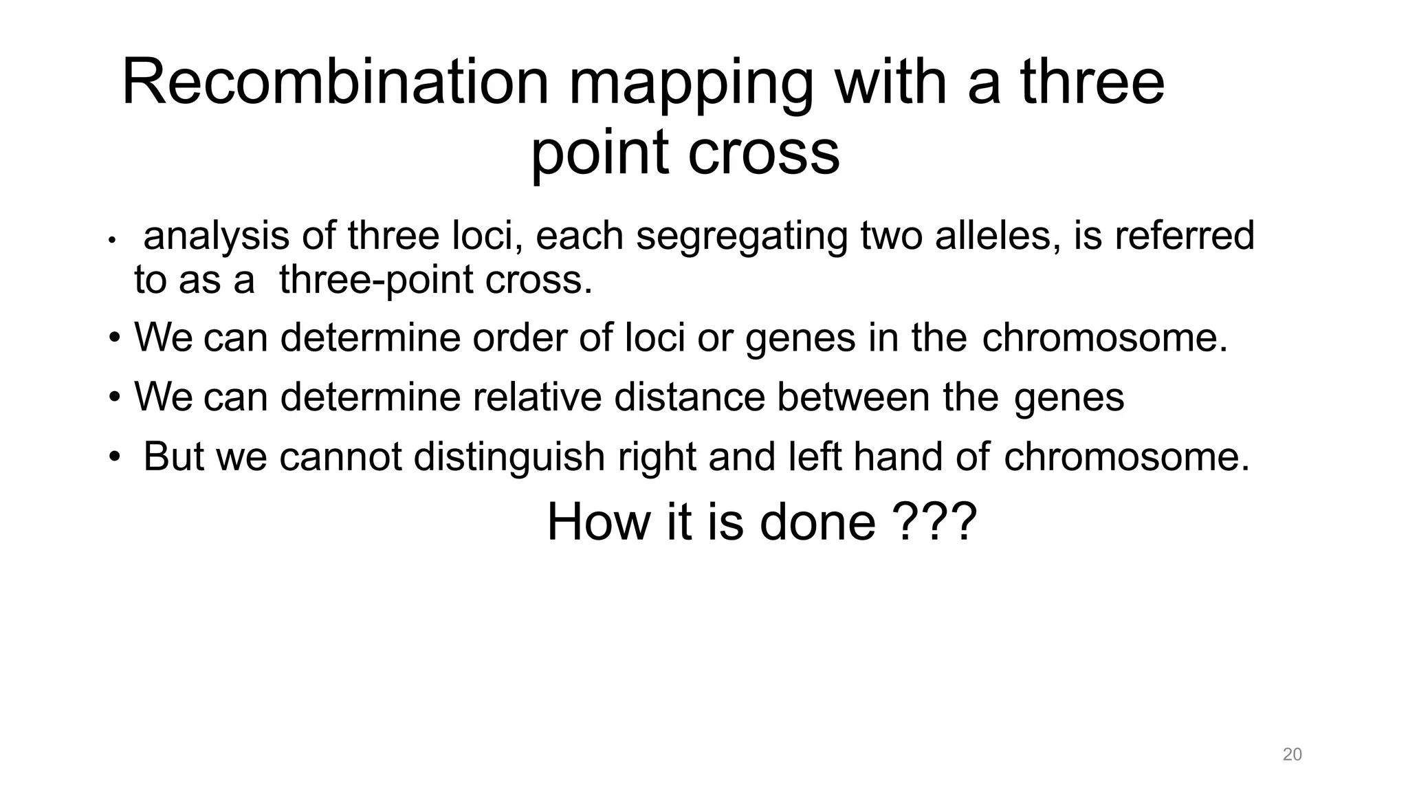 20
Recombination mapping with a three
point cross
• analysis of three loci, each segregating two alleles, is referred
to as a three-point cross.
• We can determine order of loci or genes in the chromosome.
• We can determine relative distance between the genes
• But we cannot distinguish right and left hand of chromosome.
How it is done ???
 