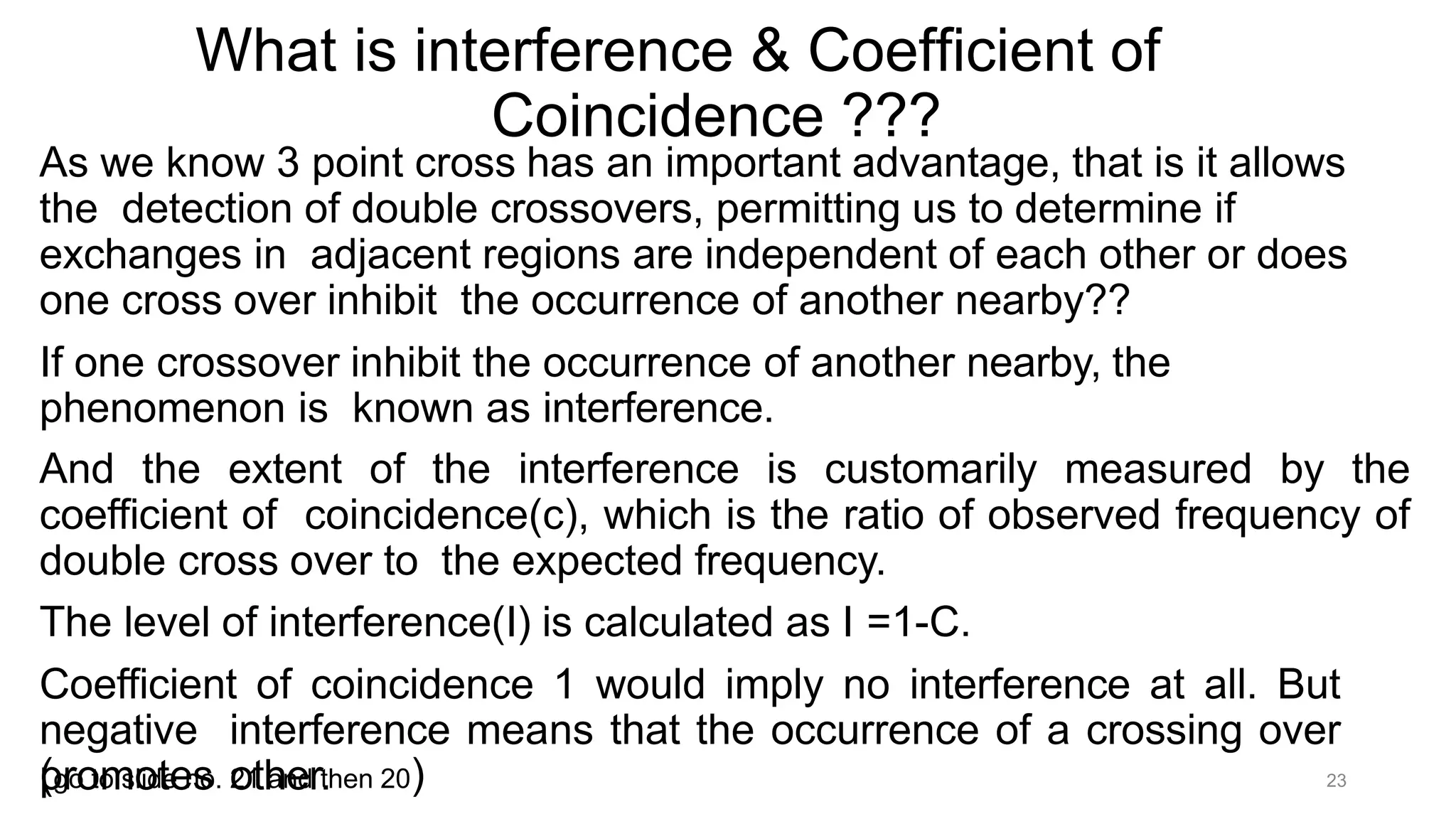 What is interference & Coefficient of
Coincidence ???
As we know 3 point cross has an important advantage, that is it allows
the detection of double crossovers, permitting us to determine if
exchanges in adjacent regions are independent of each other or does
one cross over inhibit the occurrence of another nearby??
If one crossover inhibit the occurrence of another nearby, the
phenomenon is known as interference.
And the extent of the interference is customarily measured by the
coefficient of coincidence(c), which is the ratio of observed frequency of
double cross over to the expected frequency.
The level of interference(I) is calculated as I =1-C.
Coefficient of coincidence 1 would imply no interference at all. But
negative interference means that the occurrence of a crossing over
promotes other.
(go to slide no. 21 and then 20) 23
 