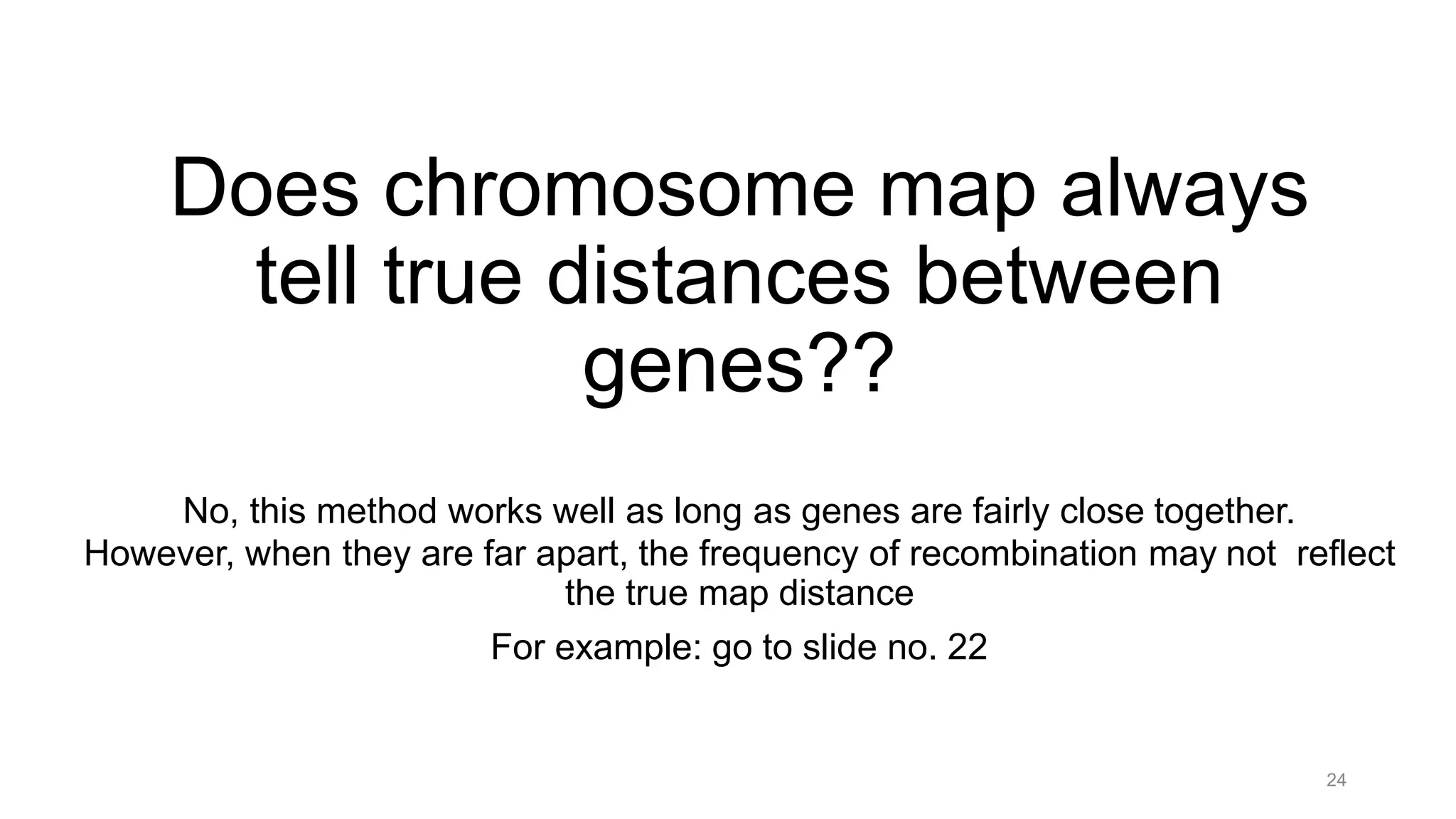 24
Does chromosome map always
tell true distances between
genes??
No, this method works well as long as genes are fairly close together.
However, when they are far apart, the frequency of recombination may not reflect
the true map distance
For example: go to slide no. 22
 