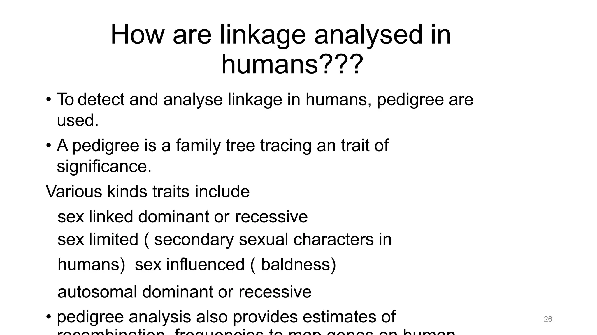 26
How are linkage analysed in
humans???
• To detect and analyse linkage in humans, pedigree are
used.
• A pedigree is a family tree tracing an trait of
significance.
Various kinds traits include
sex linked dominant or recessive
sex limited ( secondary sexual characters in
humans) sex influenced ( baldness)
autosomal dominant or recessive
• pedigree analysis also provides estimates of
 